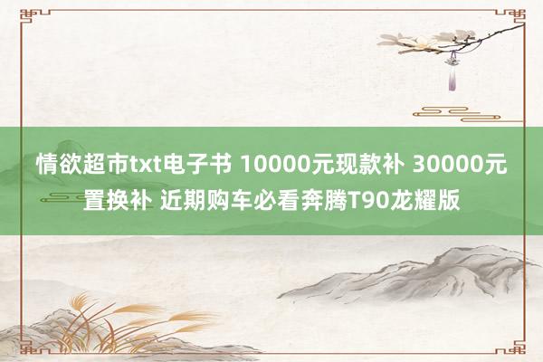 情欲超市txt电子书 10000元现款补 30000元置换补 近期购车必看奔腾T90龙耀版