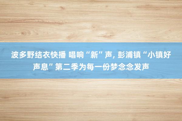 波多野结衣快播 唱响“新”声， 彭浦镇“小镇好声息”第二季为每一份梦念念发声