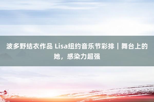 波多野结衣作品 Lisa纽约音乐节彩排｜舞台上的她，感染力超强