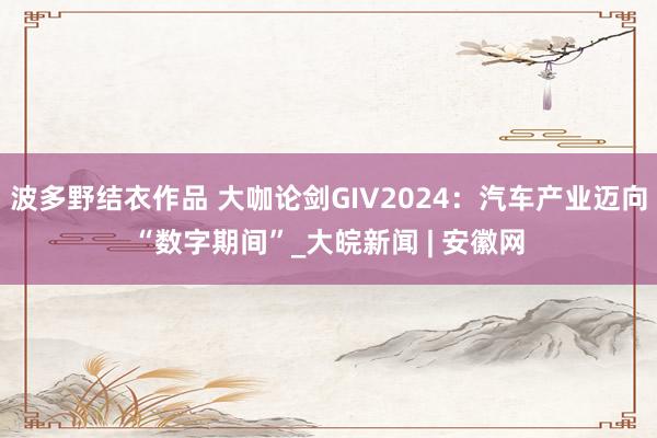 波多野结衣作品 大咖论剑GIV2024：汽车产业迈向“数字期间”_大皖新闻 | 安徽网