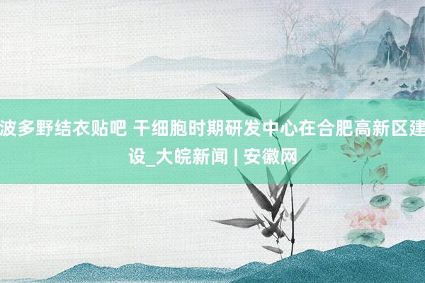 波多野结衣贴吧 干细胞时期研发中心在合肥高新区建设_大皖新闻 | 安徽网