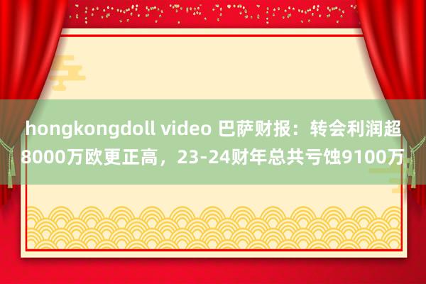 hongkongdoll video 巴萨财报：转会利润超8000万欧更正高，23-24财年总共亏蚀9100万