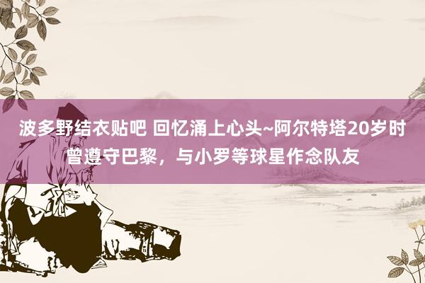 波多野结衣贴吧 回忆涌上心头~阿尔特塔20岁时曾遵守巴黎，与小罗等球星作念队友