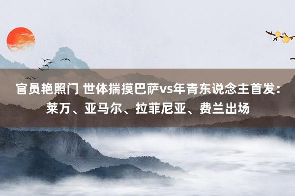 官员艳照门 世体揣摸巴萨vs年青东说念主首发：莱万、亚马尔、拉菲尼亚、费兰出场