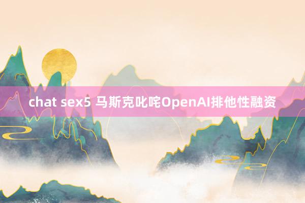 chat sex5 马斯克叱咤OpenAI排他性融资