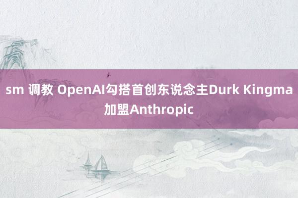 sm 调教 OpenAI勾搭首创东说念主Durk Kingma加盟Anthropic