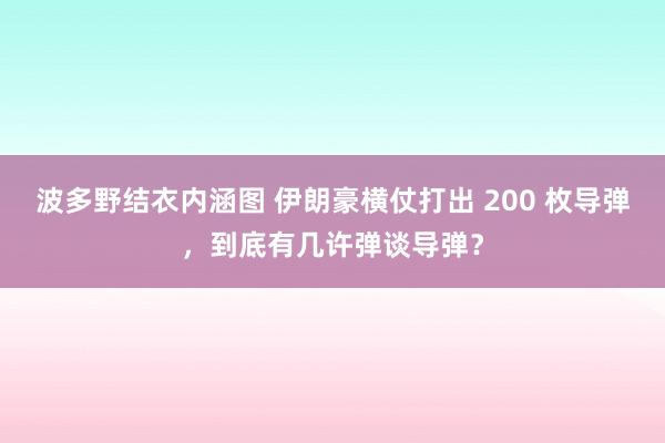 波多野结衣内涵图 伊朗豪横仗打出 200 枚导弹，到底有几许弹谈导弹？