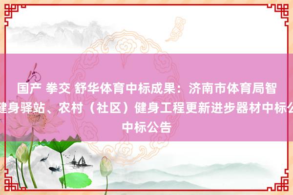 国产 拳交 舒华体育中标成果：济南市体育局智能健身驿站、农村（社区）健身工程更新进步器材中标公告