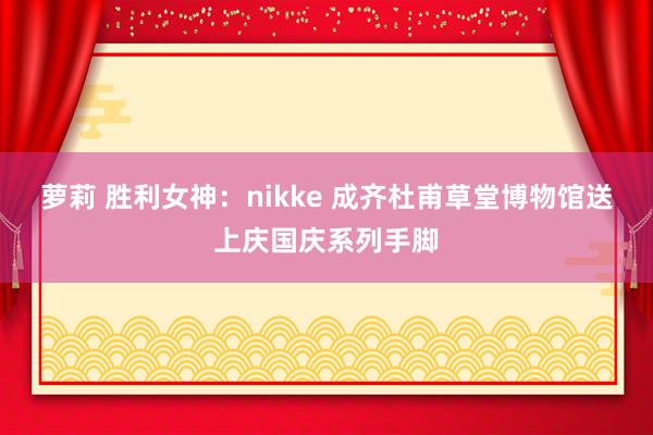 萝莉 胜利女神：nikke 成齐杜甫草堂博物馆送上庆国庆系列手脚