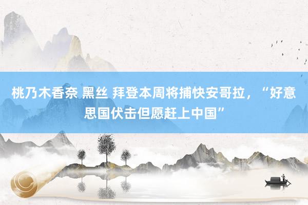 桃乃木香奈 黑丝 拜登本周将捕快安哥拉，“好意思国伏击但愿赶上中国”