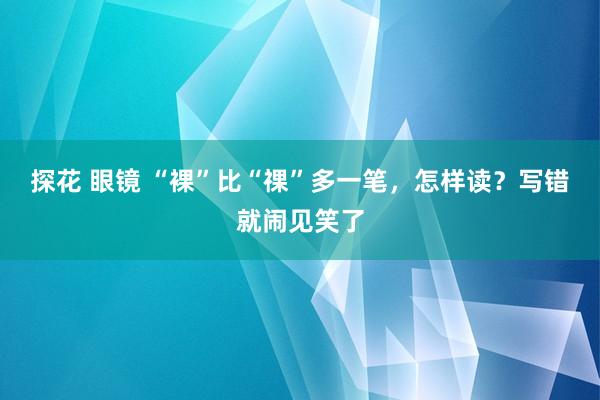 探花 眼镜 “裸”比“祼”多一笔，怎样读？写错就闹见笑了