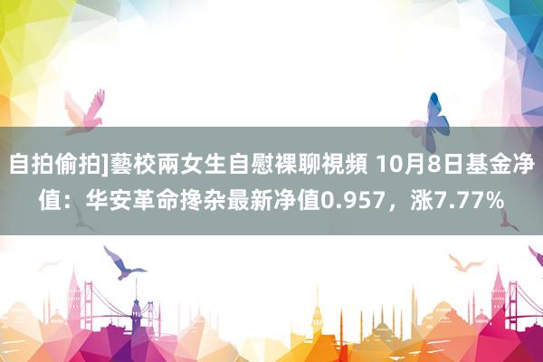 自拍偷拍]藝校兩女生自慰裸聊視頻 10月8日基金净值：华安革命搀杂最新净值0.957，涨7.77%