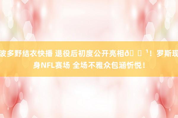 波多野结衣快播 退役后初度公开亮相🌹！罗斯现身NFL赛场 全场不雅众包涵忻悦！