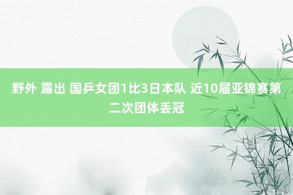 野外 露出 国乒女团1比3日本队 近10届亚锦赛第二次团体丢冠