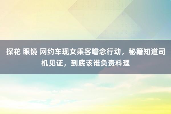 探花 眼镜 网约车现女乘客瞻念行动，秘籍知道司机见证，到底该谁负责料理