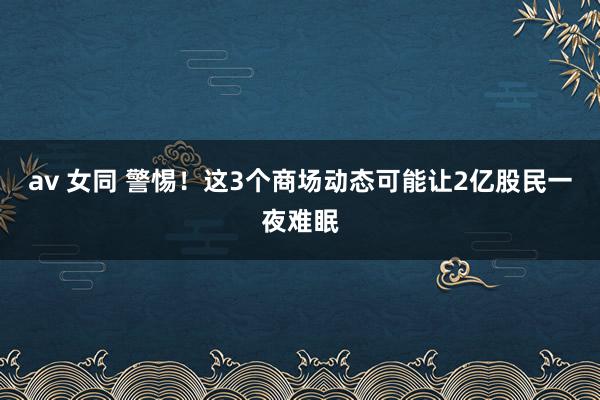 av 女同 警惕！这3个商场动态可能让2亿股民一夜难眠