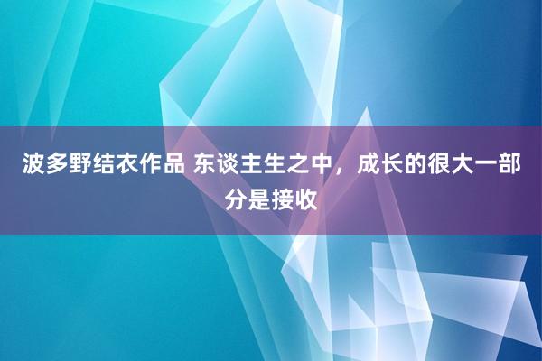 波多野结衣作品 东谈主生之中，成长的很大一部分是接收