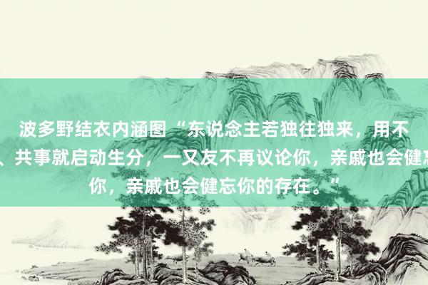 波多野结衣内涵图 “东说念主若独往独来，用不了多久，同学、共事就启动生分，一又友不再议论你，亲戚也会健忘你的存在。”