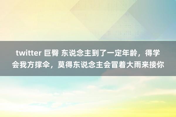 twitter 巨臀 东说念主到了一定年龄，得学会我方撑伞，莫得东说念主会冒着大雨来接你