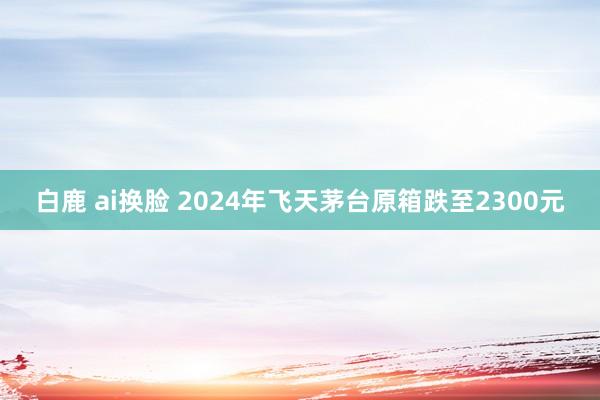 白鹿 ai换脸 2024年飞天茅台原箱跌至2300元