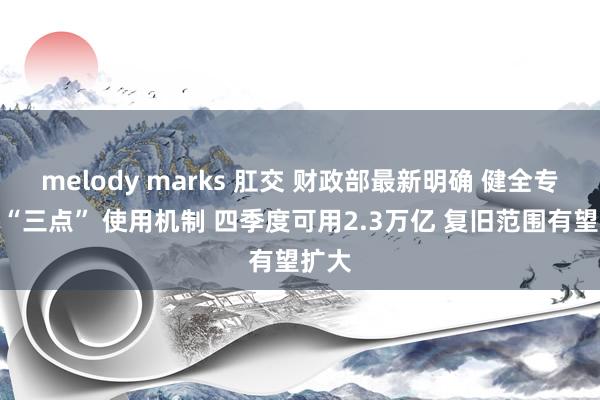 melody marks 肛交 财政部最新明确 健全专项债“三点” 使用机制 四季度可用2.3万亿 复旧范围有望扩大