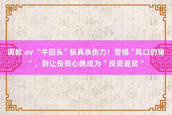 调教 av “牛回头”极具杀伤力！警惕“风口的猪”，别让投资心跳成为＂投资返贫＂