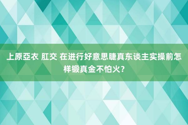 上原亞衣 肛交 在进行好意思睫真东谈主实操前怎样锻真金不怕火？