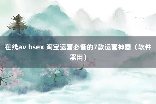 在线av hsex 淘宝运营必备的7款运营神器（软件器用）