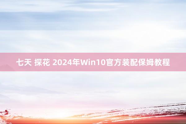 七天 探花 2024年Win10官方装配保姆教程