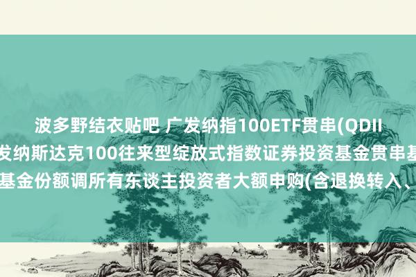 波多野结衣贴吧 广发纳指100ETF贯串(QDII)东谈主民币F: 对于广发纳斯达克100往来型绽放式指数证券投资基金贯串基金(QDII)F类基金份额调所有东谈主投资者大额申购(含退换转入、依期定额和不定额投资)业务名额的公告