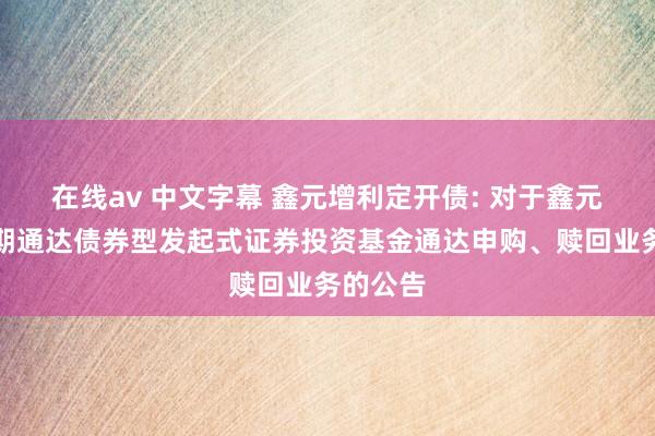 在线av 中文字幕 鑫元增利定开债: 对于鑫元增利依期通达债券型发起式证券投资基金通达申购、赎回业务的公告