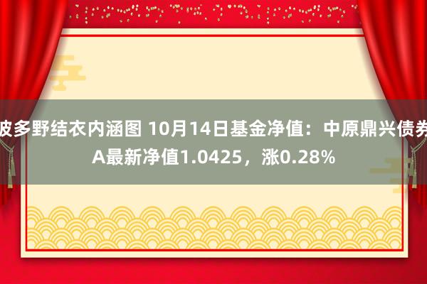 波多野结衣内涵图 10月14日基金净值：中原鼎兴债券A最新净值1.0425，涨0.28%