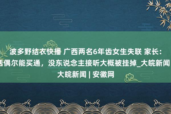 波多野结衣快播 广西两名6年齿女生失联 家长：孩子电话偶尔能买通，没东说念主接听大概被挂掉_大皖新闻 | 安徽网