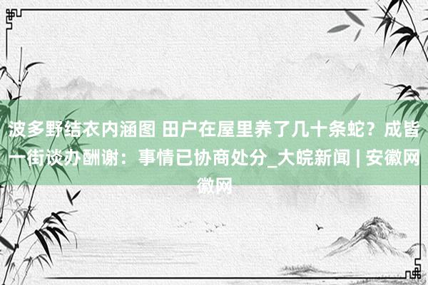 波多野结衣内涵图 田户在屋里养了几十条蛇？成皆一街谈办酬谢：事情已协商处分_大皖新闻 | 安徽网