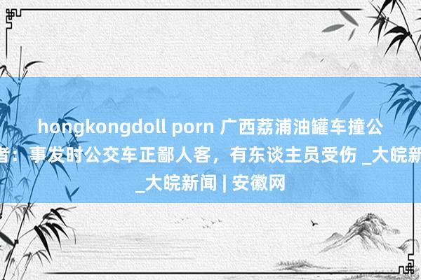 hongkongdoll porn 广西荔浦油罐车撞公交车  眼见者：事发时公交车正鄙人客，有东谈主员受伤 _大皖新闻 | 安徽网