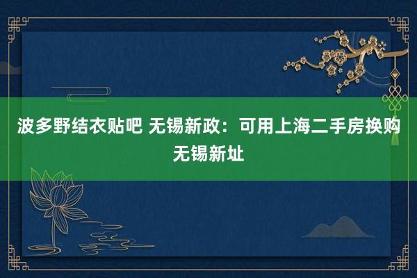 波多野结衣贴吧 无锡新政：可用上海二手房换购无锡新址