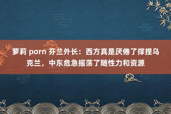 萝莉 porn 芬兰外长：西方真是厌倦了撑捏乌克兰，中东危急摇荡了随性力和资源