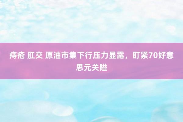 痔疮 肛交 原油市集下行压力显露，盯紧70好意思元关隘