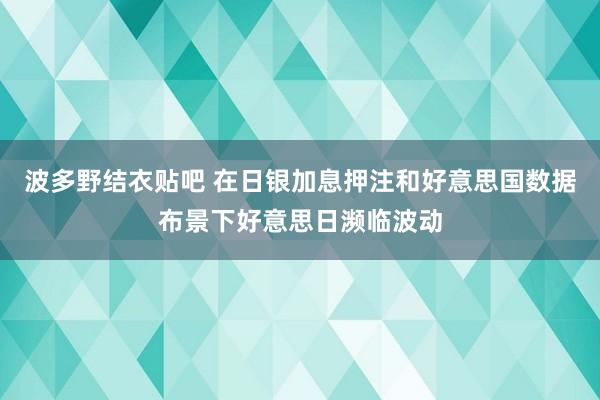 波多野结衣贴吧 在日银加息押注和好意思国数据布景下好意思日濒临波动