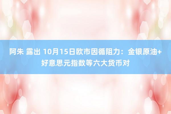 阿朱 露出 10月15日欧市因循阻力：金银原油+好意思元指数等六大货币对