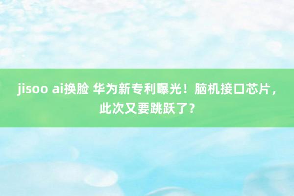 jisoo ai换脸 华为新专利曝光！脑机接口芯片，此次又要跳跃了？