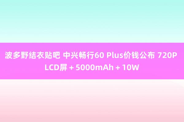 波多野结衣贴吧 中兴畅行60 Plus价钱公布 720P LCD屏＋5000mAh＋10W