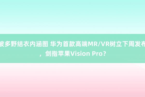 波多野结衣内涵图 华为首款高端MR/VR树立下周发布，剑指苹果Vision Pro？