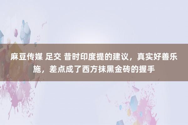 麻豆传媒 足交 昔时印度提的建议，真实好善乐施，差点成了西方抹黑金砖的握手