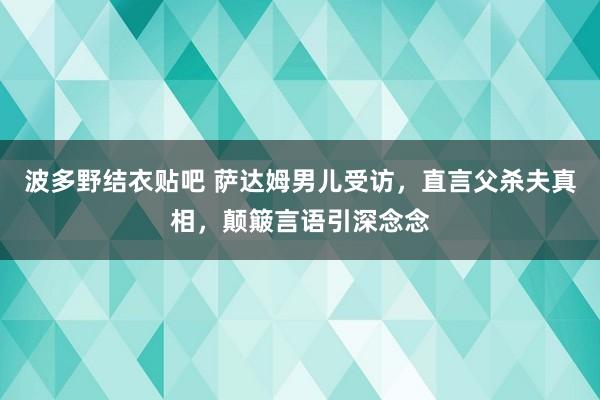 波多野结衣贴吧 萨达姆男儿受访，直言父杀夫真相，颠簸言语引深念念