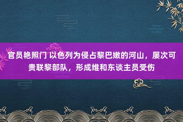 官员艳照门 以色列为侵占黎巴嫩的河山，屡次可贵联黎部队，形成维和东谈主员受伤