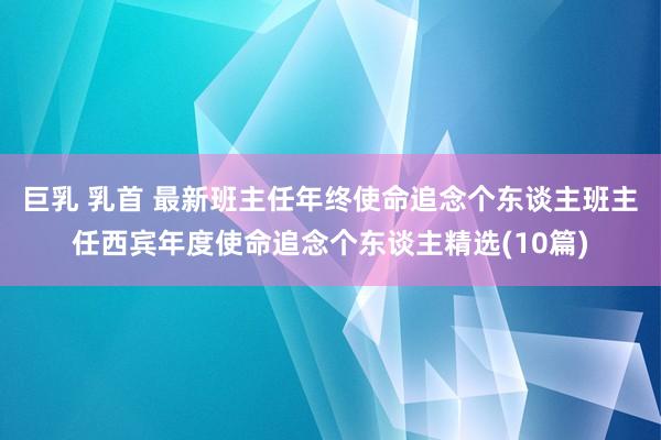 巨乳 乳首 最新班主任年终使命追念个东谈主班主任西宾年度使命追念个东谈主精选(10篇)