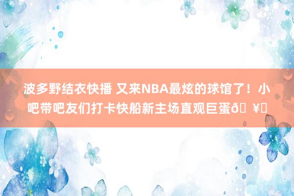 波多野结衣快播 又来NBA最炫的球馆了！小吧带吧友们打卡快船新主场直观巨蛋🥚