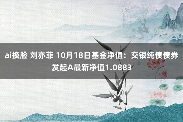 ai换脸 刘亦菲 10月18日基金净值：交银纯债债券发起A最新净值1.0883