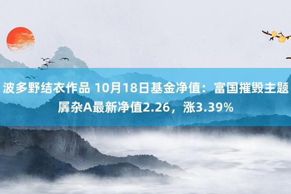 波多野结衣作品 10月18日基金净值：富国摧毁主题羼杂A最新净值2.26，涨3.39%